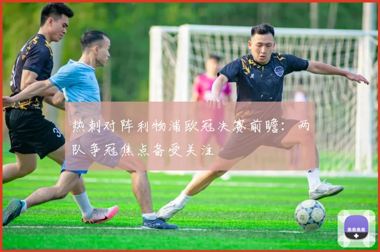 热刺对阵利物浦欧冠决赛前瞻：两队争冠焦点备受关注