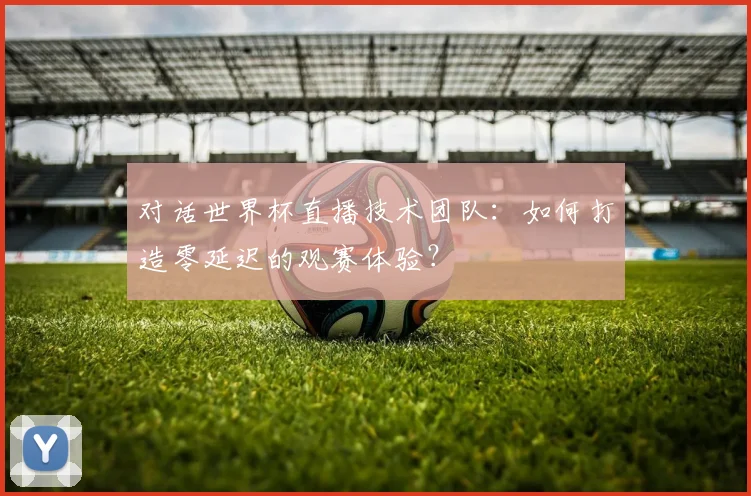 对话世界杯直播技术团队:如何打造零延迟的观赛体验?